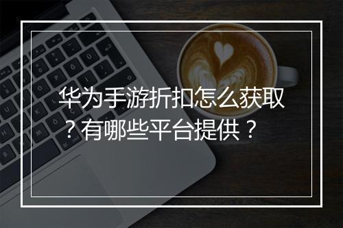 华为手游折扣怎么获取?有哪些平台提供?