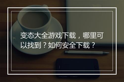 变态大全游戏下载，哪里可以找到？如何安全下载？