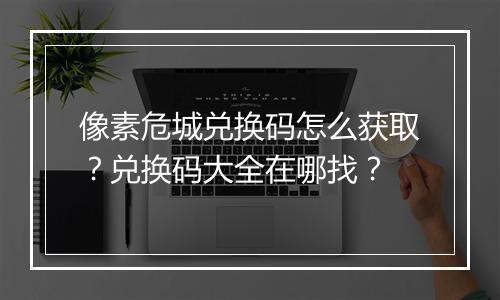 像素危城兑换码怎么获取?兑换码大全在哪找?
