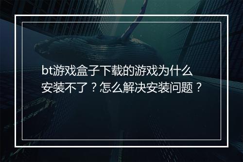 bt游戏盒子下载的游戏为什么安装不了？怎么解决安装问题？