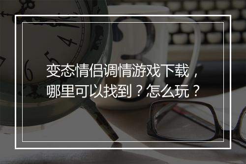 变态情侣调情游戏下载，哪里可以找到？怎么玩？