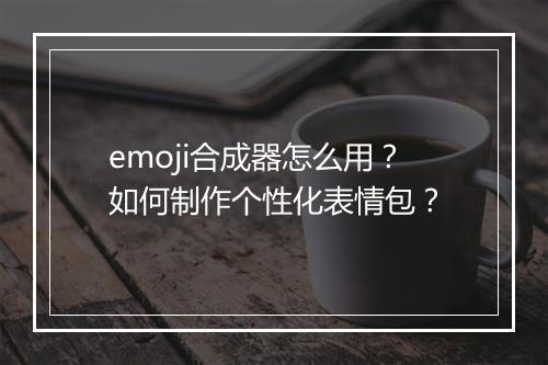 emoji合成器怎么用？如何制作个性化表情包？