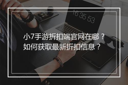 小7手游折扣端官网在哪？如何获取最新折扣信息？