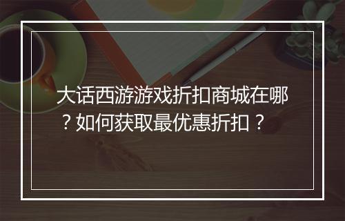 大话西游游戏折扣商城在哪？如何获取最优惠折扣？