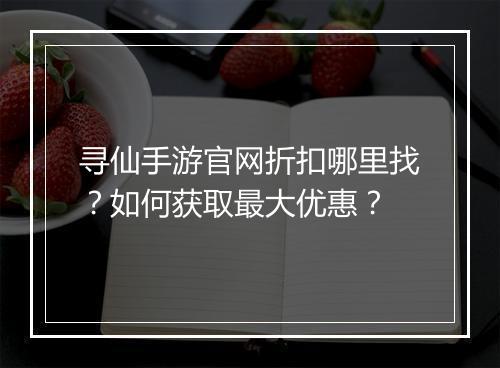 寻仙手游官网折扣哪里找？如何获取最大优惠？