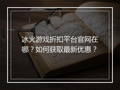 冰火游戏折扣平台官网在哪？如何获取最新优惠？