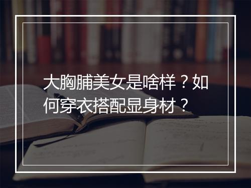 大胸脯美女是啥样?如何穿衣搭配显身材?