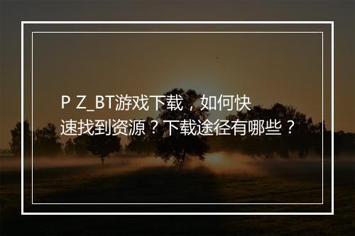 P Z_BT游戏下载，如何快速找到资源？下载途径有哪些？