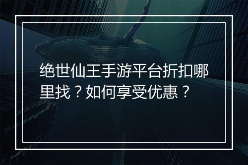 绝世仙王手游平台折扣哪里找？如何享受优惠？