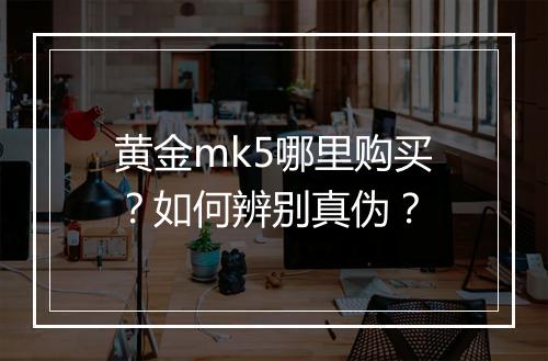 黄金mk5哪里购买?如何辨别真伪?