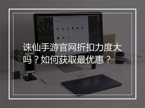 诛仙手游官网折扣力度大吗?如何获取最优惠?