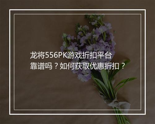龙将556PK游戏折扣平台靠谱吗？如何获取优惠折扣？