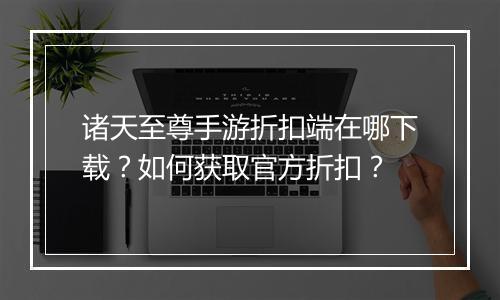 诸天至尊手游折扣端在哪下载?如何获取官方折扣?
