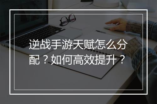 逆战手游天赋怎么分配？如何高效提升？