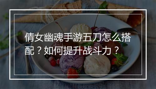 倩女幽魂手游五刀怎么搭配？如何提升战斗力？