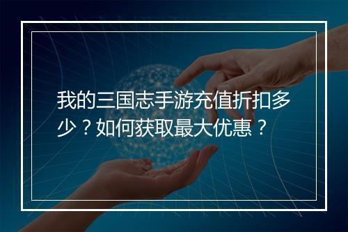 我的三国志手游充值折扣多少?如何获取最大优惠?