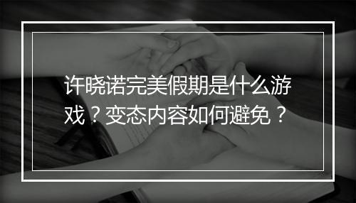 许晓诺完美假期是什么游戏？变态内容如何避免？