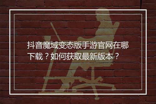抖音魔域变态版手游官网在哪下载?如何获取最新版本?