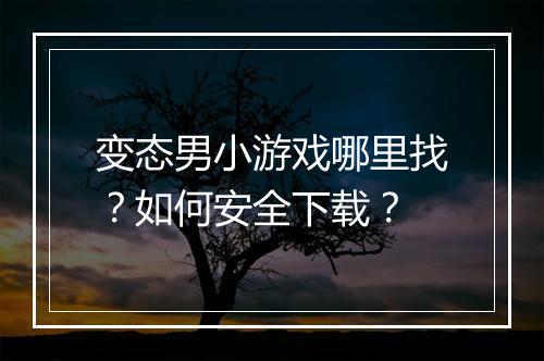 变态男小游戏哪里找?如何安全下载?