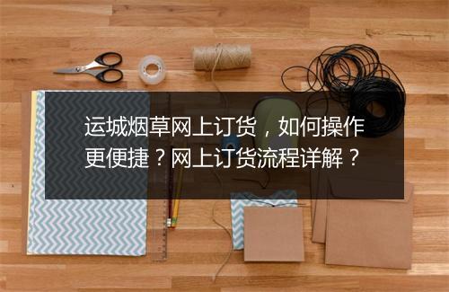 运城烟草网上订货,如何操作更便捷?网上订货流程详解?