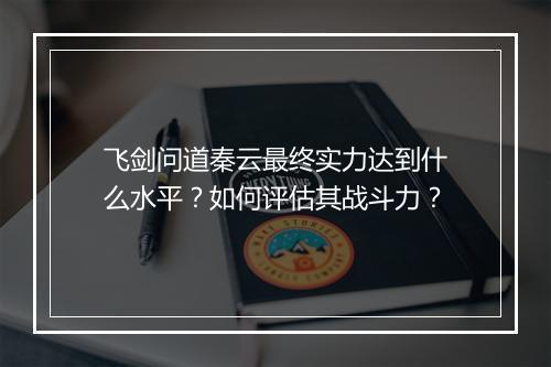 飞剑问道秦云最终实力达到什么水平？如何评估其战斗力？