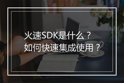 火速SDK是什么?如何快速集成使用?