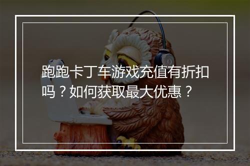 跑跑卡丁车游戏充值有折扣吗?如何获取最大优惠?