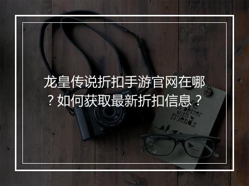 龙皇传说折扣手游官网在哪?如何获取最新折扣信息?
