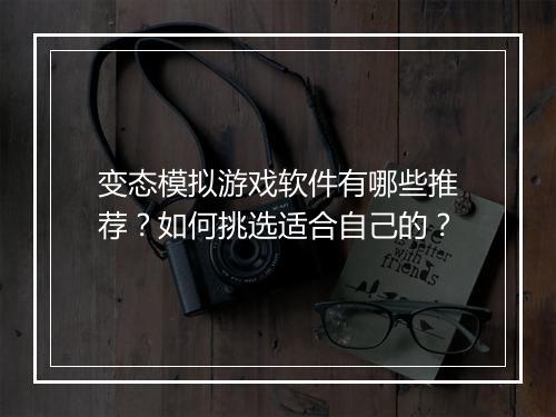 变态模拟游戏软件有哪些推荐?如何挑选适合自己的?