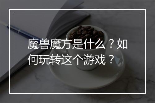 魔兽魔方是什么?如何玩转这个游戏?