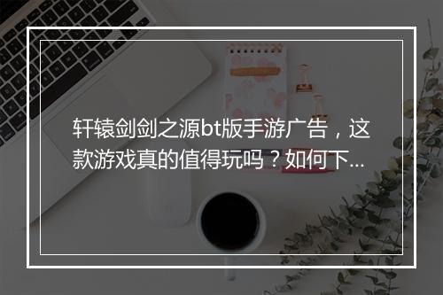 轩辕剑剑之源bt版手游广告,这款游戏真的值得玩吗?如何下载?