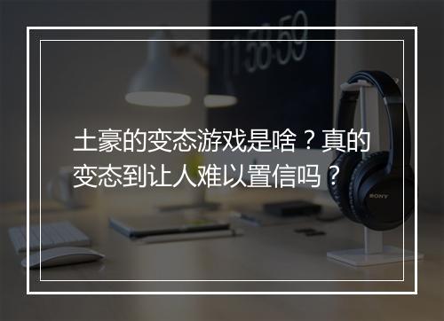 土豪的变态游戏是啥?真的变态到让人难以置信吗?