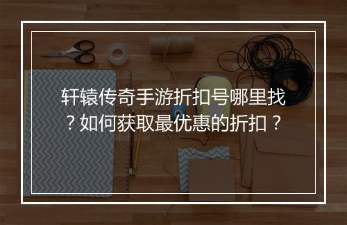 轩辕传奇手游折扣号哪里找?如何获取最优惠的折扣?