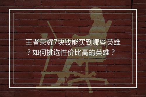 王者荣耀7块钱能买到哪些英雄？如何挑选性价比高的英雄？