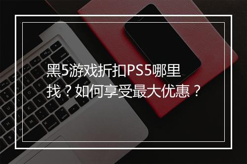 黑5游戏折扣PS5哪里找?如何享受最大优惠?