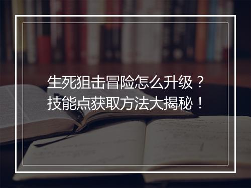 生死狙击冒险怎么升级？技能点获取方法大揭秘！