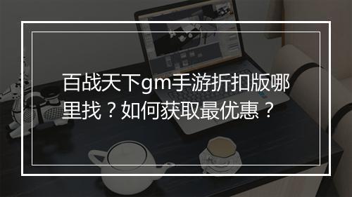百战天下gm手游折扣版哪里找?如何获取最优惠?