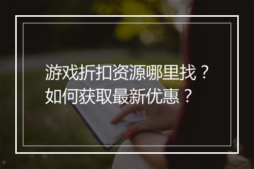 游戏折扣资源哪里找?如何获取最新优惠?