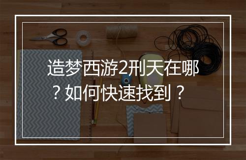 造梦西游2刑天在哪?如何快速找到?