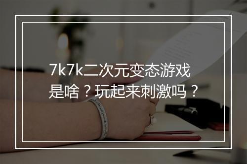 7k7k二次元变态游戏是啥?玩起来刺激吗?