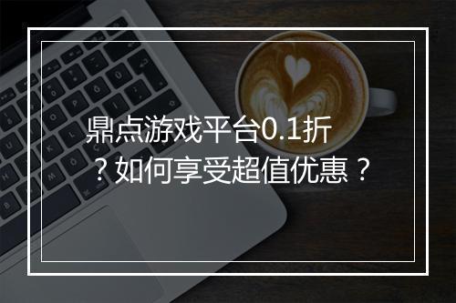 鼎点游戏平台0.1折?如何享受超值优惠?