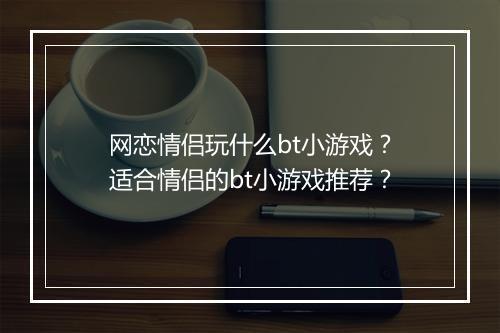 网恋情侣玩什么bt小游戏?适合情侣的bt小游戏推荐?