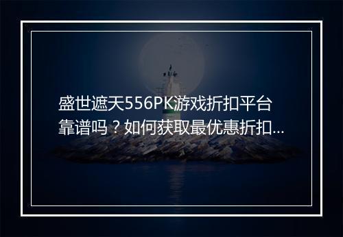 盛世遮天556PK游戏折扣平台靠谱吗?如何获取最优惠折扣?