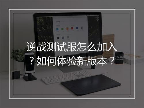 逆战测试服怎么加入?如何体验新版本?