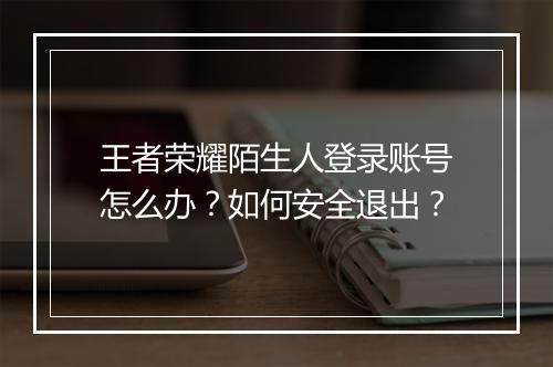王者荣耀陌生人登录账号怎么办？如何安全退出？