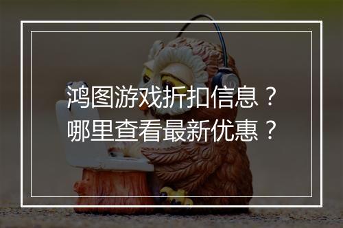 鸿图游戏折扣信息?哪里查看最新优惠?