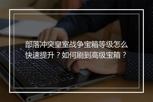 部落冲突皇室战争宝箱等级怎么快速提升？如何刷到高级宝箱？
