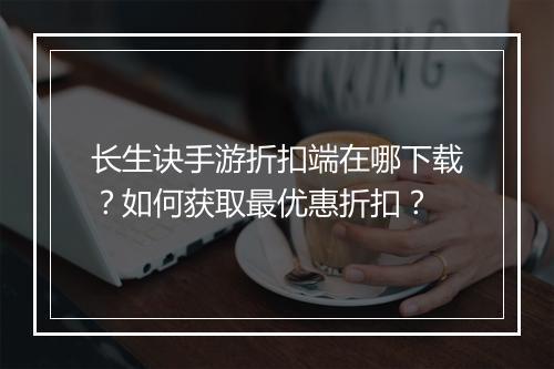 长生诀手游折扣端在哪下载?如何获取最优惠折扣?