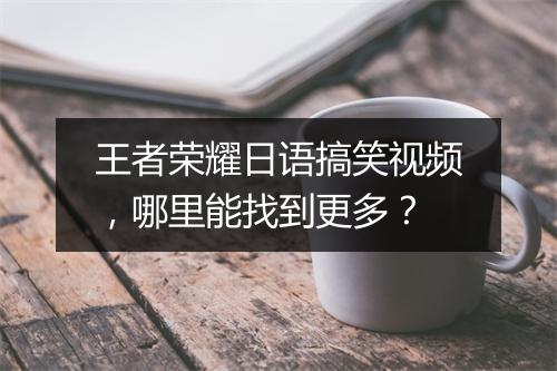 王者荣耀日语搞笑视频，哪里能找到更多？