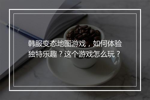 韩服变态地图游戏,如何体验独特乐趣?这个游戏怎么玩?
